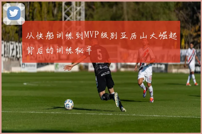 从快船训练到MVP级别亚历山大崛起背后的训练秘辛